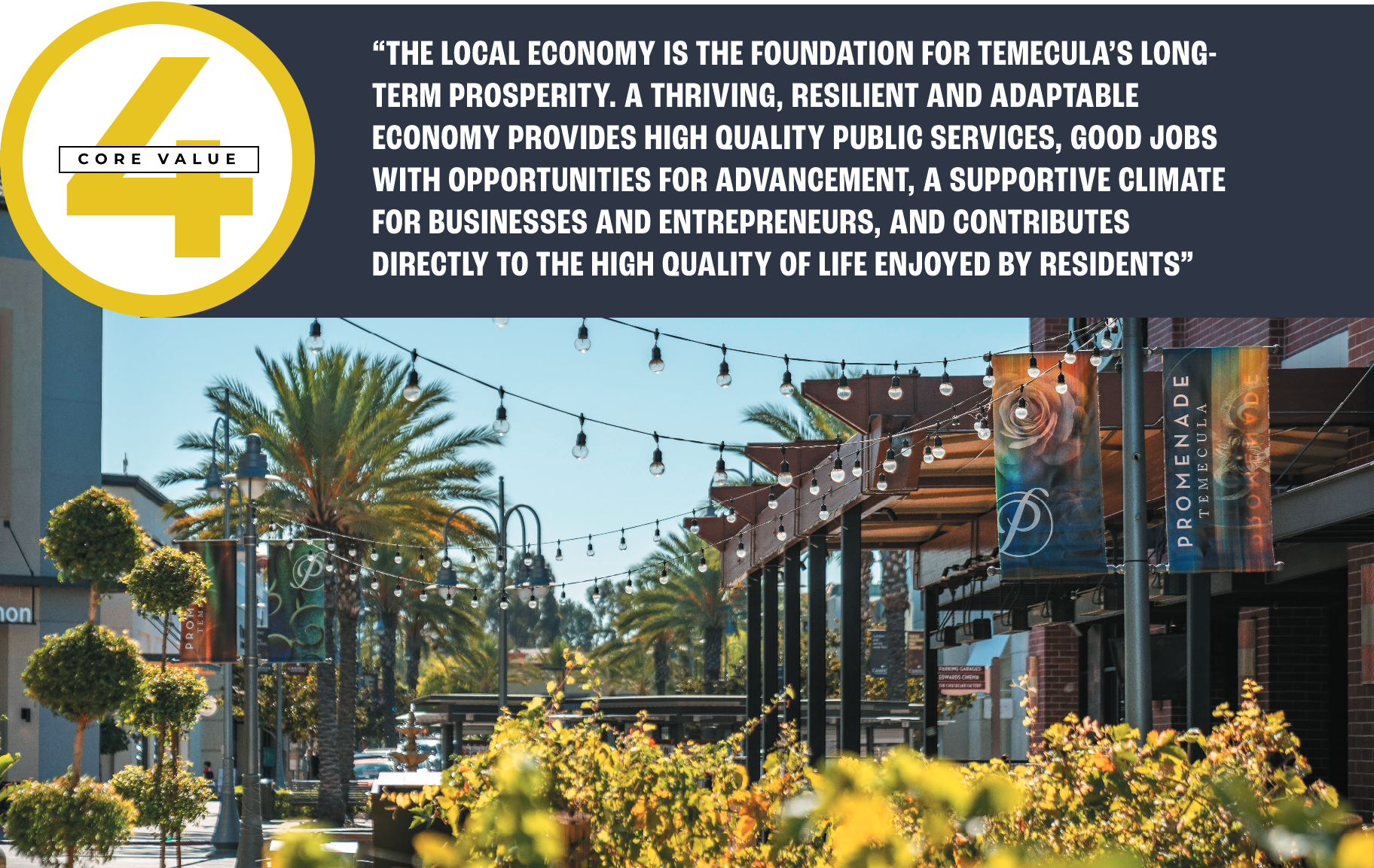 Core Value 4 pull quote: “THE LOCAL ECONOMY IS THE FOUNDATION FOR TEMECULA’S LONG-TERM PROSPERITY. A THRIVING, RESILIENT AND ADAPTABLE ECONOMY PROVIDES HIGH QUALITY PUBLIC SERVICES, GOOD JOBS WITH OPPORTUNITIES FOR ADVANCEMENT, A SUPPORTIVE CLIMATE FOR BUSINESSES AND ENTREPRENEURS, AND CONTRIBUTES DIRECTLY TO THE HIGH QUALITY OF LIFE ENJOYED BY RESIDENTS”