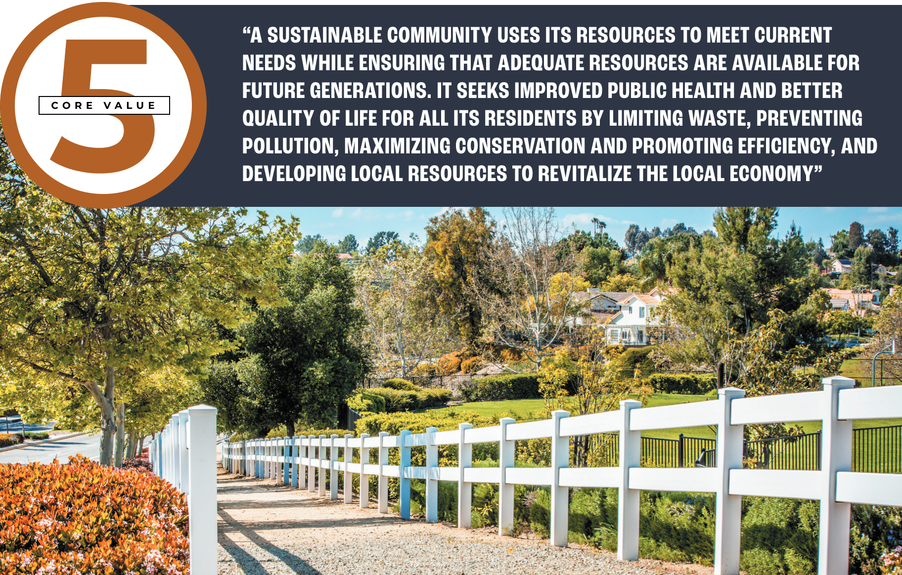 Core value 5: “A SUSTAINABLE COMMUNITY USES ITS RESOURCES TO MEET CURRENT NEEDS WHILE ENSURING THAT ADEQUATE RESOURCES ARE AVAILABLE FOR FUTURE GENERATIONS. IT SEEKS IMPROVED PUBLIC HEALTH AND BETTER QUALITY OF LIFE FOR ALL ITS RESIDENTS BY LIMITING WASTE, PREVENTING POLLUTION, MAXIMIZING CONSERVATION AND PROMOTING EFFICIENCY, AND DEVELOPING LOCAL RESOURCES TO REVITALIZE THE LOCAL ECONOMY”