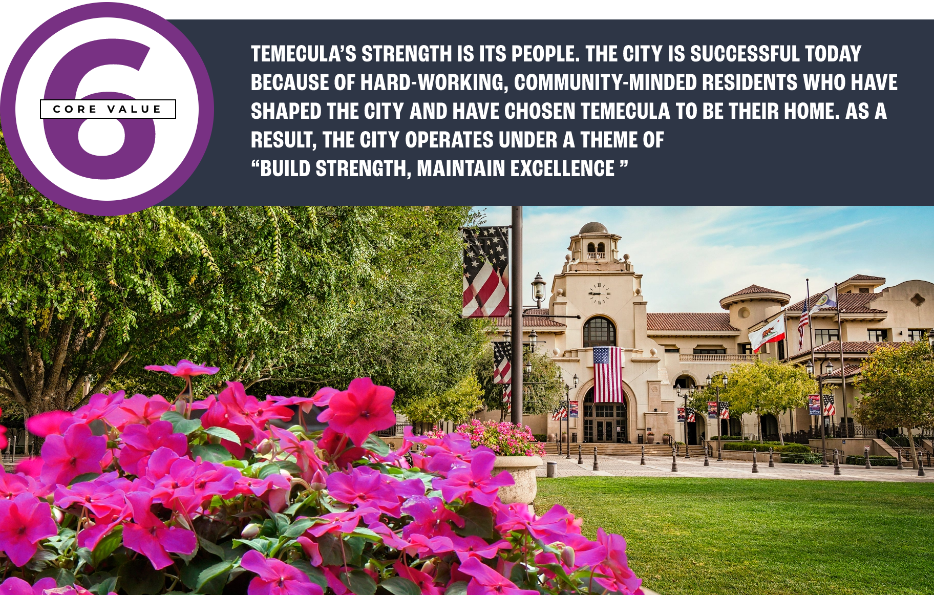 Core value 6: TEMECULA’S STRENGTH IS ITS PEOPLE. THE CITY IS SUCCESSFUL TODAY BECAUSE OF HARD-WORKING, COMMUNITY-MINDED RESIDENTS WHO HAVE SHAPED THE CITY AND HAVE CHOSEN TEMECULA TO BE THEIR HOME. AS A RESULT, THE CITY OPERATES UNDER A THEME OF “BUILD STRENGTH, MAINTAIN EXCELLENCE ”