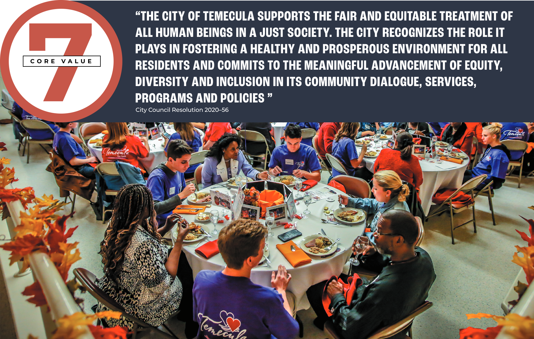 Core Value 7 pull quote: “THE CITY OF TEMECULA SUPPORTS THE FAIR AND EQUITABLE TREATMENT OF ALL HUMAN BEINGS IN A JUST SOCIETY. THE CITY RECOGNIZES THE ROLE IT PLAYS IN FOSTERING A HEALTHY AND PROSPEROUS ENVIRONMENT FOR ALL RESIDENTS AND COMMITS TO THE MEANINGFUL ADVANCEMENT OF EQUITY, DIVERSITY AND INCLUSION IN ITS COMMUNITY DIALOGUE, SERVICES, PROGRAMS AND POLICIES” - City Council Resolution 2020–56