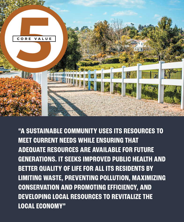 Core value 5: “A SUSTAINABLE COMMUNITY USES ITS RESOURCES TO MEET CURRENT NEEDS WHILE ENSURING THAT ADEQUATE RESOURCES ARE AVAILABLE FOR FUTURE GENERATIONS. IT SEEKS IMPROVED PUBLIC HEALTH AND BETTER QUALITY OF LIFE FOR ALL ITS RESIDENTS BY LIMITING WASTE, PREVENTING POLLUTION, MAXIMIZING CONSERVATION AND PROMOTING EFFICIENCY, AND DEVELOPING LOCAL RESOURCES TO REVITALIZE THE LOCAL ECONOMY”