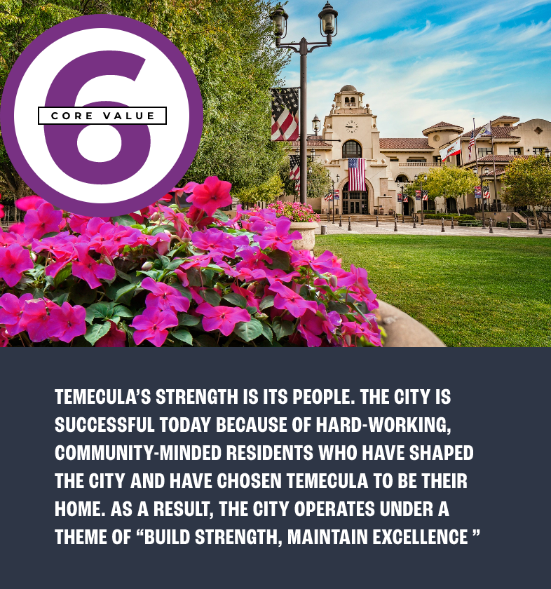 Core value 6: TEMECULA’S STRENGTH IS ITS PEOPLE. THE CITY IS SUCCESSFUL TODAY BECAUSE OF HARD-WORKING, COMMUNITY-MINDED RESIDENTS WHO HAVE SHAPED THE CITY AND HAVE CHOSEN TEMECULA TO BE THEIR HOME. AS A RESULT, THE CITY OPERATES UNDER A THEME OF “BUILD STRENGTH, MAINTAIN EXCELLENCE ”