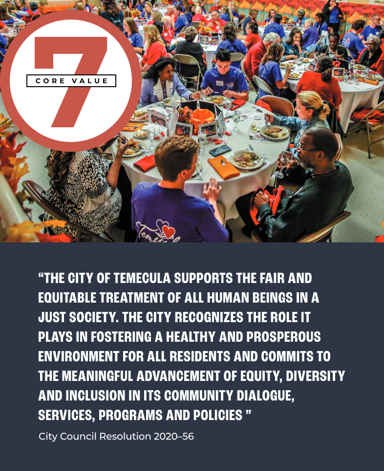 Core Value 7 pull quote: “THE CITY OF TEMECULA SUPPORTS THE FAIR AND EQUITABLE TREATMENT OF ALL HUMAN BEINGS IN A JUST SOCIETY. THE CITY RECOGNIZES THE ROLE IT PLAYS IN FOSTERING A HEALTHY AND PROSPEROUS ENVIRONMENT FOR ALL RESIDENTS AND COMMITS TO THE MEANINGFUL ADVANCEMENT OF EQUITY, DIVERSITY AND INCLUSION IN ITS COMMUNITY DIALOGUE, SERVICES, PROGRAMS AND POLICIES” - City Council Resolution 2020–56